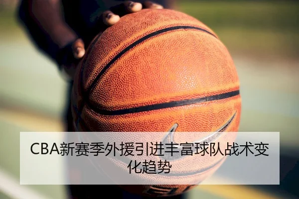 CBA新赛季外援引进丰富球队战术变化趋势